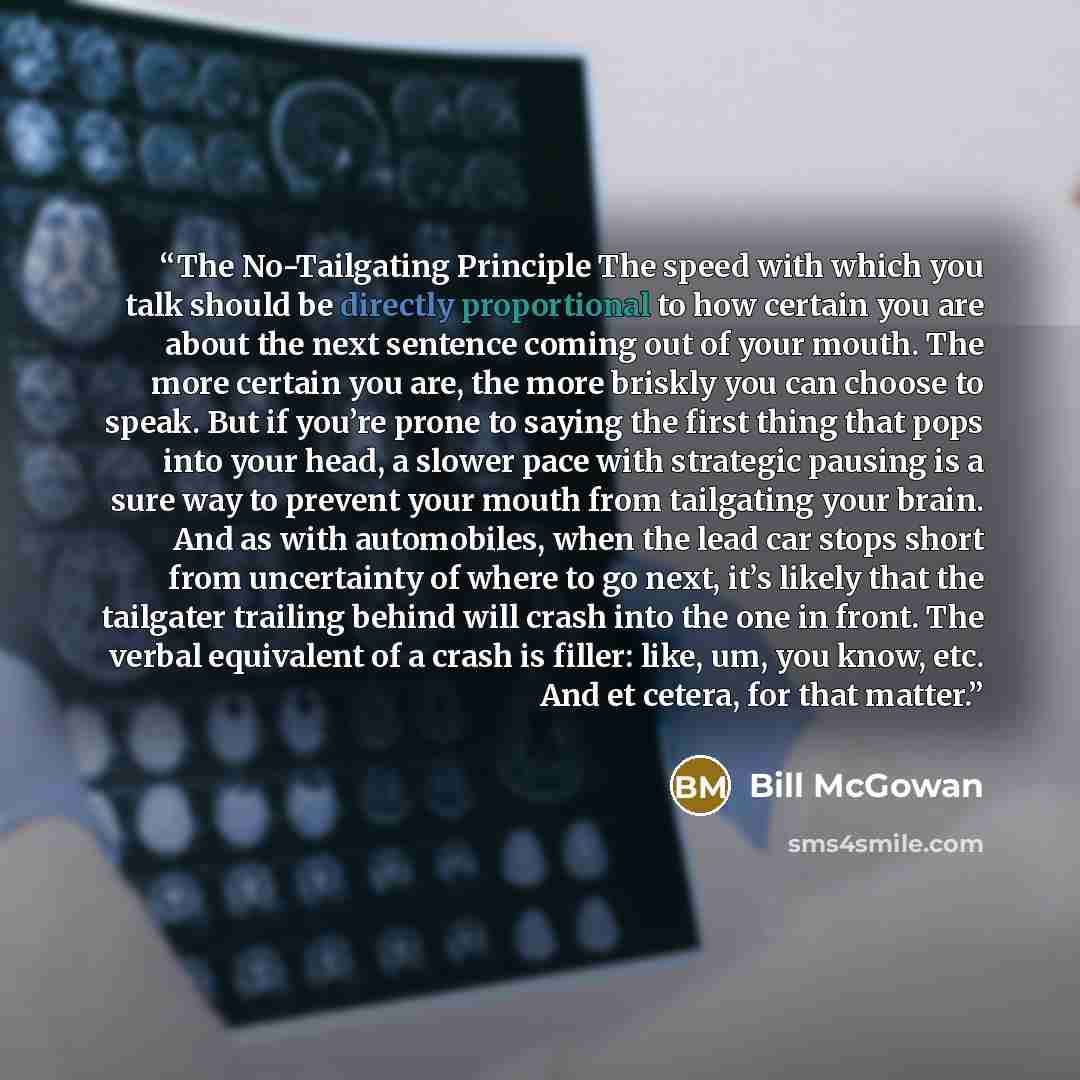 “The No-Tailgating Principle The speed with which you talk should be directly proportional to how certain you are about the next sentence coming out of your mouth. The more certain you are, the more briskly you can choose to speak. But if you’re prone to saying the first thing that pops into your…” quote by Bill McGowan