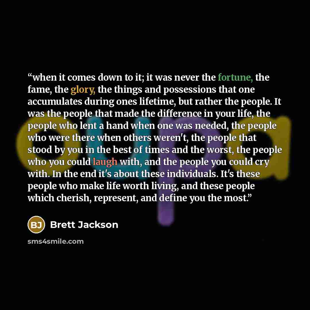 “when it comes down to it; it was never the fortune, the fame, the glory, the things and possessions that one accumulates during ones lifetime, but rather the people. It was the people that made the difference in your life, the people who lent a hand when one was needed, the people who were there…” quote by Brett Jackson
