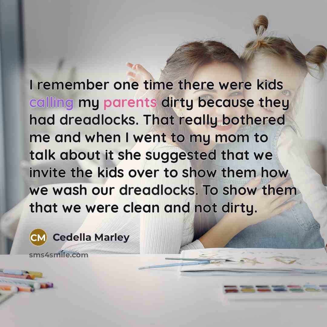 “I remember one time there were kids calling my parents dirty because they had dreadlocks. That really bothered me and when I went to my mom to talk about it she suggested that we invite the kids over to show them how we wash our dreadlocks. To show them that we were clean and not dirty.” quote by Cedella Marley