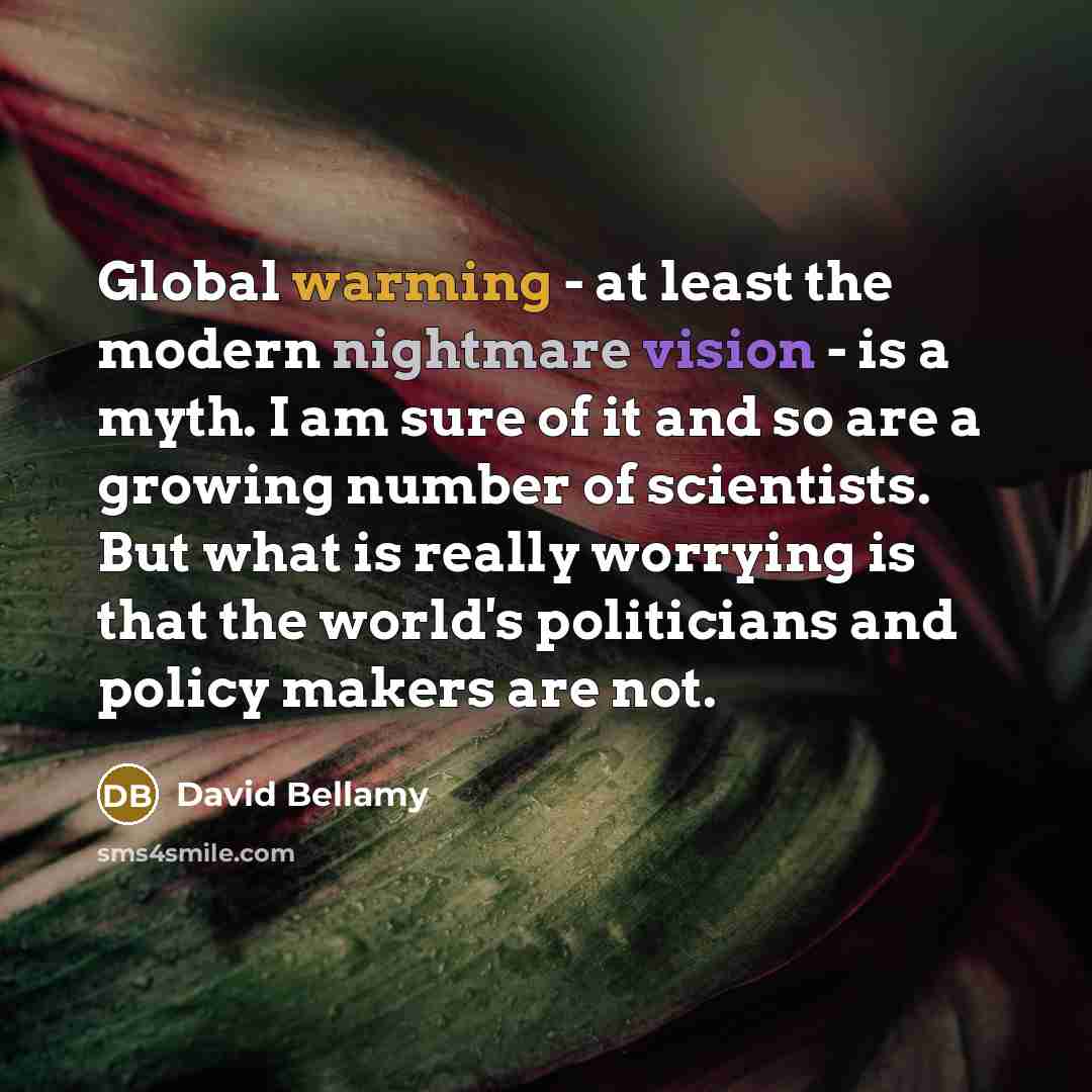 “Global warming - at least the modern nightmare vision - is a myth. I am sure of it and so are a growing number of scientists. But what is really worrying is that the world's politicians and policy makers are not.” quote by David Bellamy