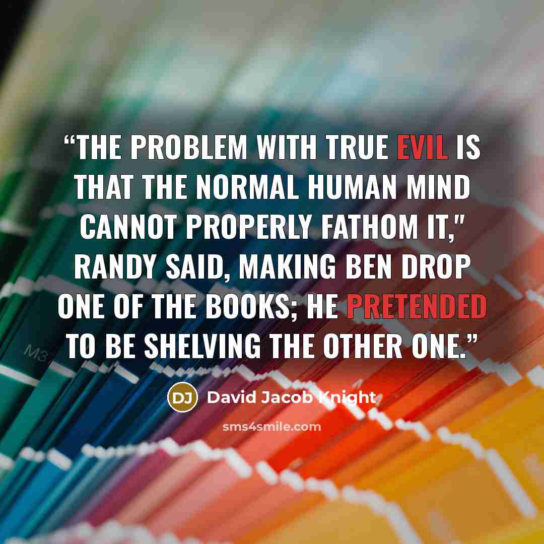 “The problem with true evil is that the normal human mind cannot properly fathom it," Randy said, making Ben drop one of the books; he pretended to be shelving the other one.” quote by David Jacob Knight