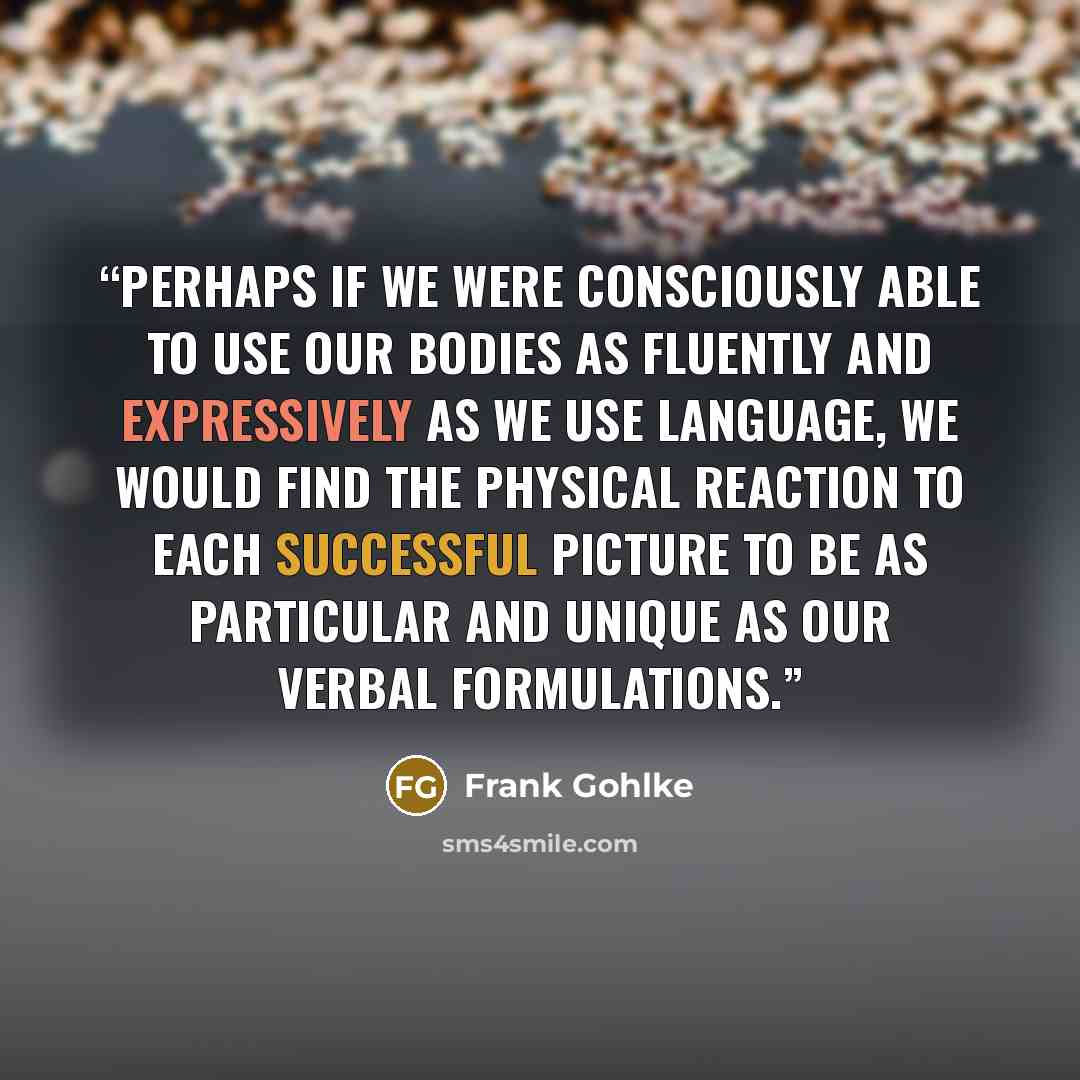 “Perhaps if we were consciously able to use our bodies as fluently and expressively as we use language, we would find the physical reaction to each successful picture to be as particular and unique as our verbal formulations.” quote by Frank Gohlke