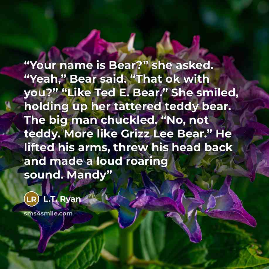 “Your name is Bear?” she asked. “Yeah,” Bear said. “That ok with you?” “Like Ted E. Bear.” She smiled, holding up her tattered teddy bear. The big man chuckled. “No, not teddy. More like Grizz Lee Bear.” He lifted his arms, threw his head back and made a loud roaring sound. Mandy” quote by L.T. Ryan