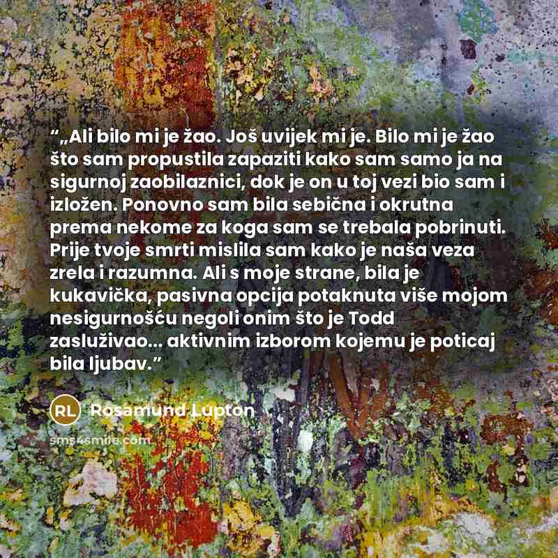 “„Ali bilo mi je žao. Još uvijek mi je. Bilo mi je žao što sam propustila zapaziti kako sam samo ja na sigurnoj zaobilaznici, dok je on u toj vezi bio sam i izložen. Ponovno sam bila sebična i okrutna prema nekome za koga sam se trebala pobrinuti. Prije tvoje smrti mislila sam kako je naša veza…” quote by Rosamund Lupton