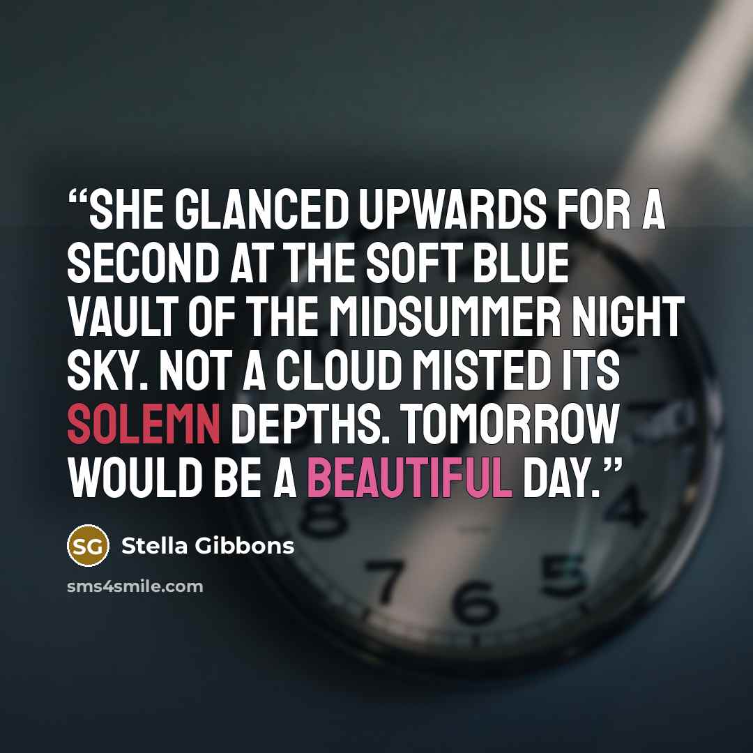 “She glanced upwards for a second at the soft blue vault of the midsummer night sky. Not a cloud misted its solemn depths. Tomorrow would be a beautiful day.” quote by Stella Gibbons