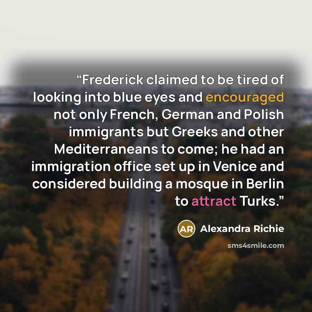 “Frederick claimed to be tired of looking into blue eyes and encouraged not only French, German and Polish immigrants but Greeks and other Mediterraneans to come; he had an immigration office set up in Venice and considered building a mosque in Berlin to attract Turks.” quote by Alexandra Richie
