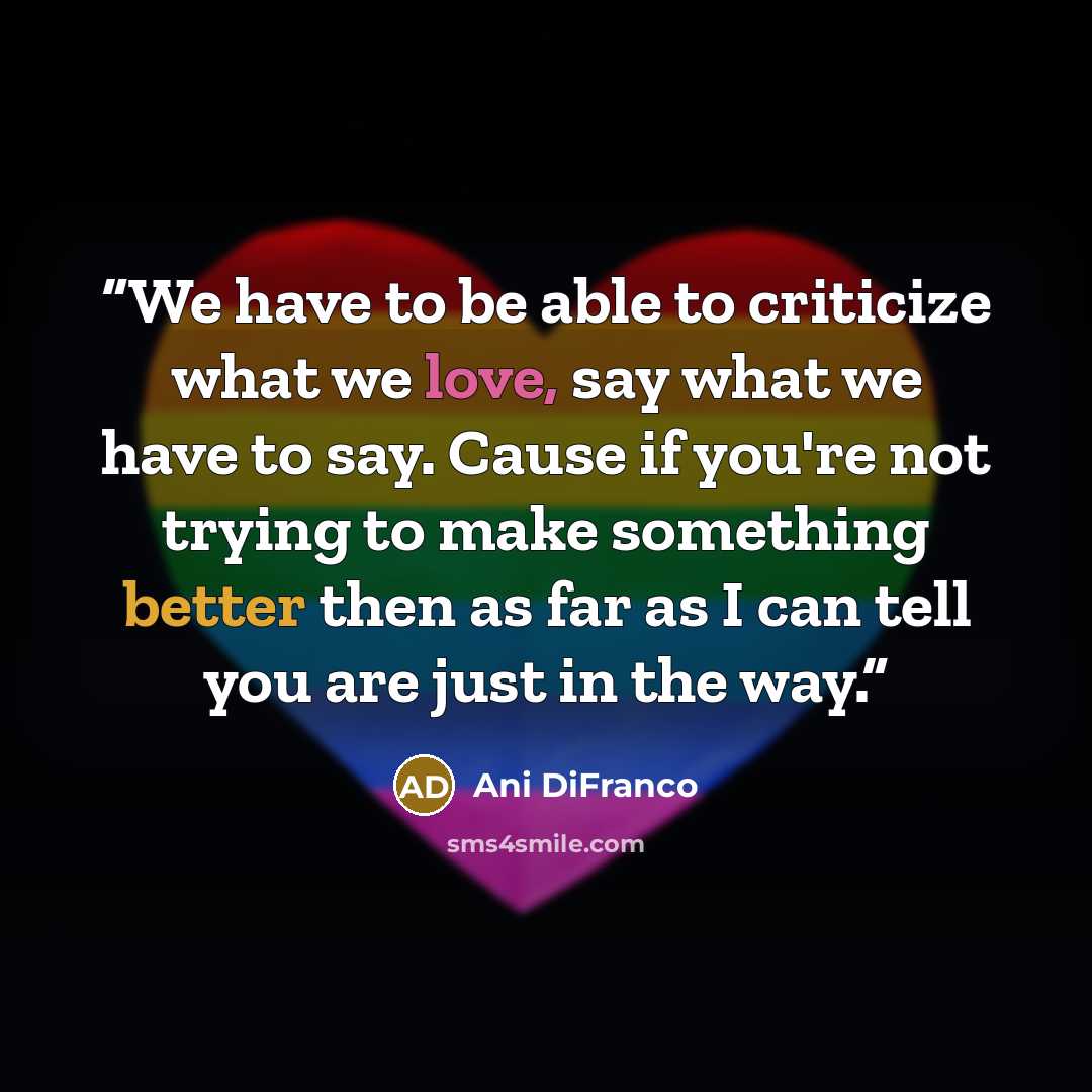 “We have to be able to criticize what we love, say what we have to say. Cause if you're not trying to make something better then as far as I can tell you are just in the way.” quote by Ani DiFranco