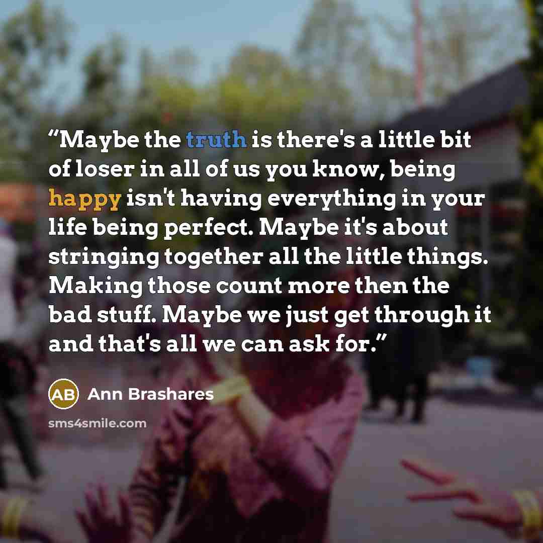 “Maybe the truth is there's a little bit of loser in all of us you know, being happy isn't having everything in your life being perfect. Maybe it's about stringing together all the little things. Making those count more then the bad stuff. Maybe we just get through it and that's all we can ask for.” quote by Ann Brashares