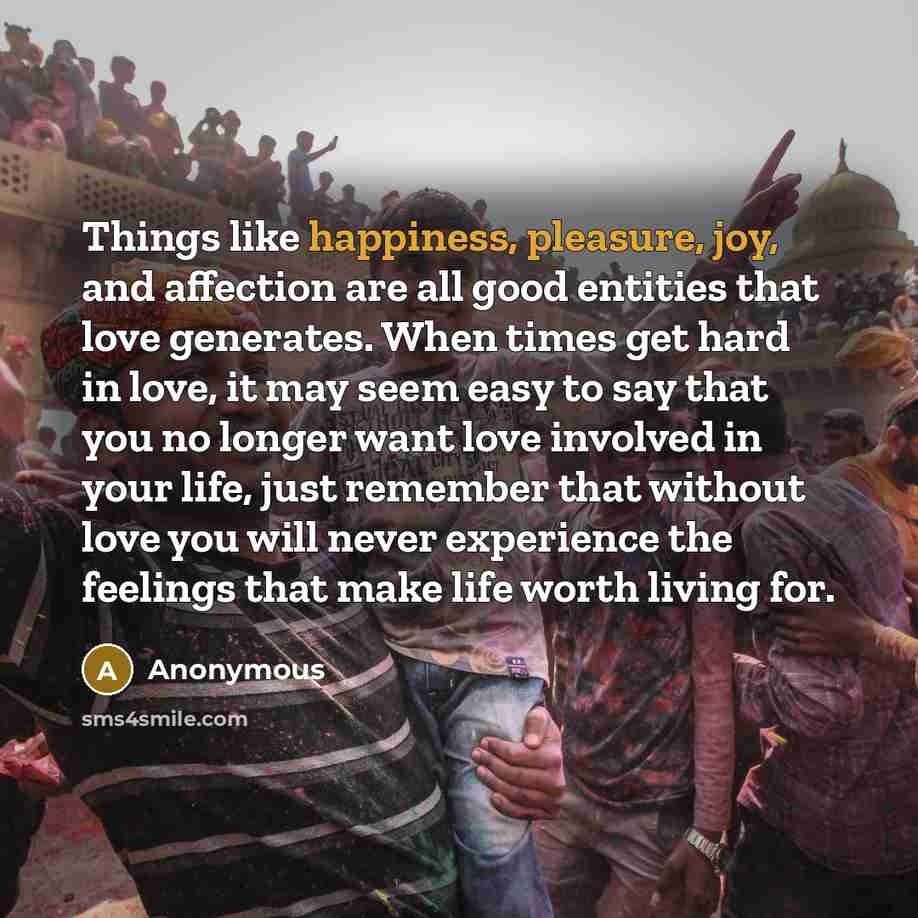 “Things like happiness, pleasure, joy, and affection are all good entities that love generates. When times get hard in love, it may seem easy to say that you no longer want love involved in your life, just remember that without love you will never experience the feelings that make life worth living…” quote by Anonymous