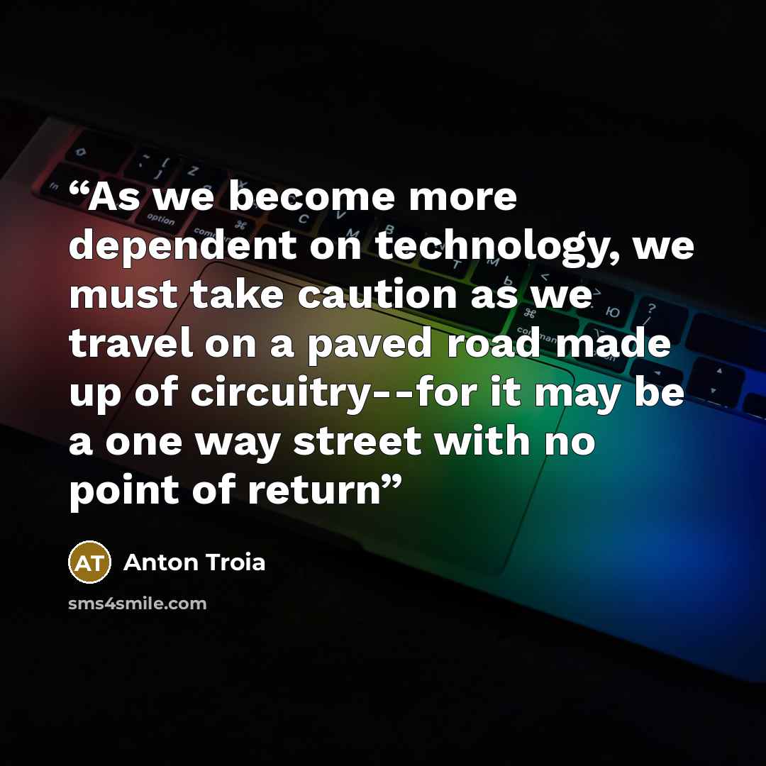 “As we become more dependent on technology, we must take caution as we travel on a paved road made up of circuitry--for it may be a one way street with no point of return” quote by Anton Troia