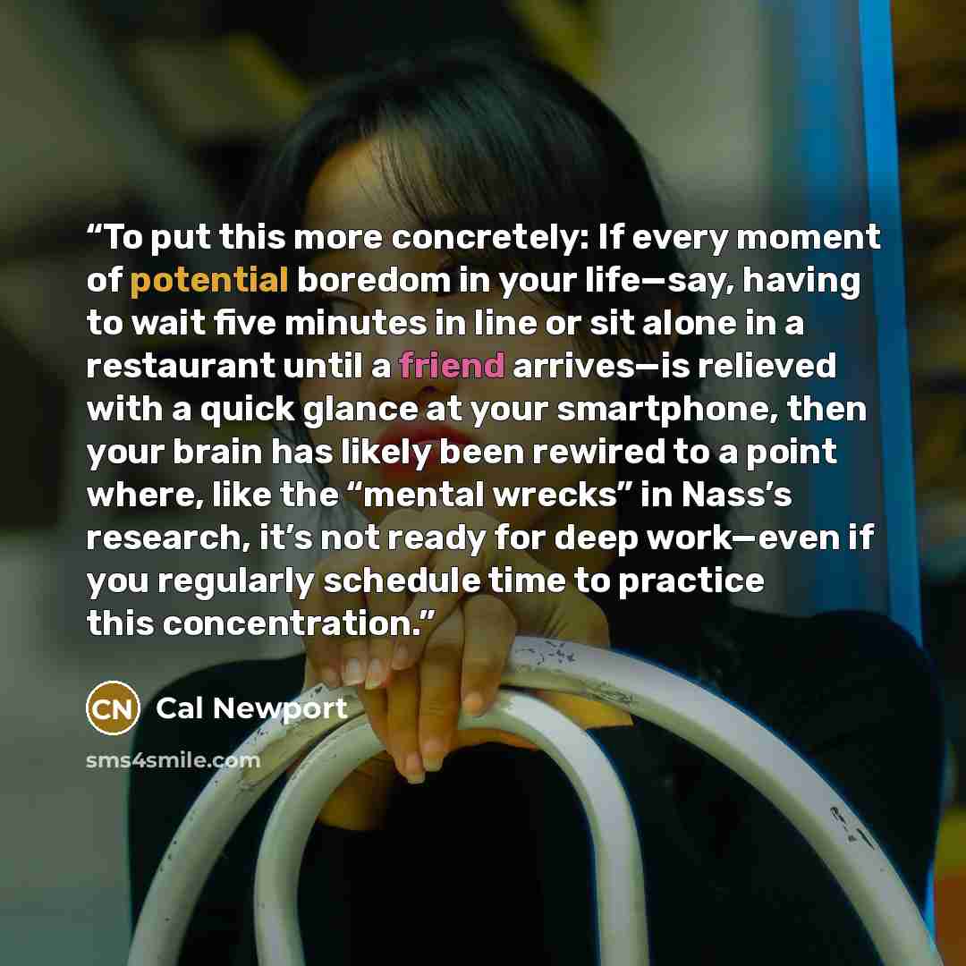 “To put this more concretely: If every moment of potential boredom in your life—say, having to wait five minutes in line or sit alone in a restaurant until a friend arrives—is relieved with a quick glance at your smartphone, then your brain has likely been rewired to a point where, like the “mental…” quote by Cal Newport