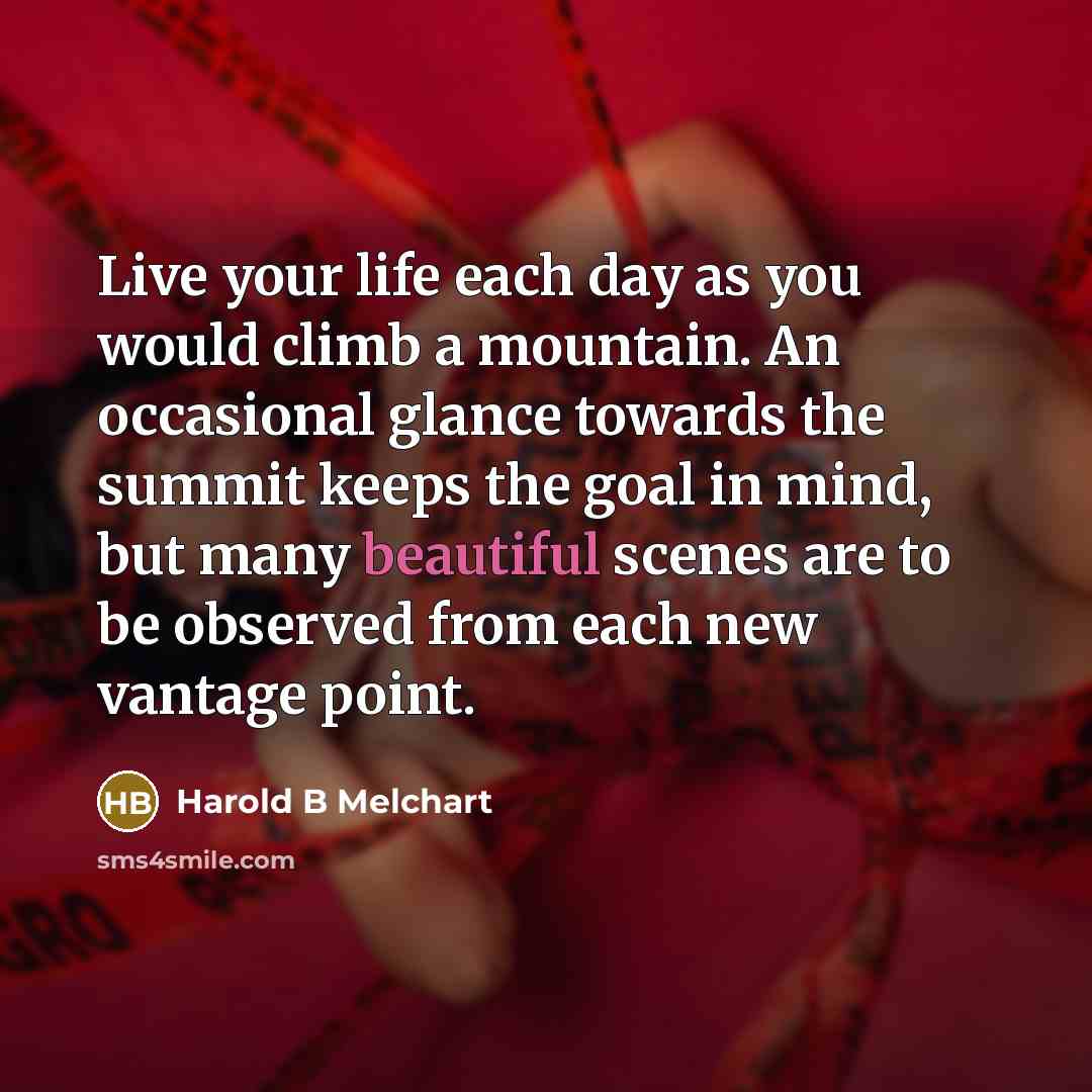 “Live your life each day as you would climb a mountain. An occasional glance towards the summit keeps the goal in mind, but many beautiful scenes are to be observed from each new vantage point.” quote by Harold B Melchart