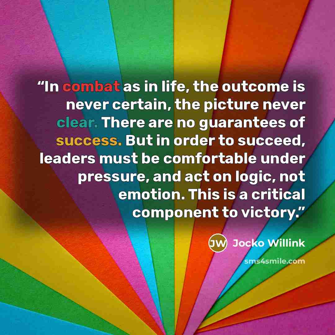 “In combat as in life, the outcome is never certain, the picture never clear. There are no guarantees of success. But in order to succeed, leaders must be comfortable under pressure, and act on logic, not emotion. This is a critical component to victory.” quote by Jocko Willink