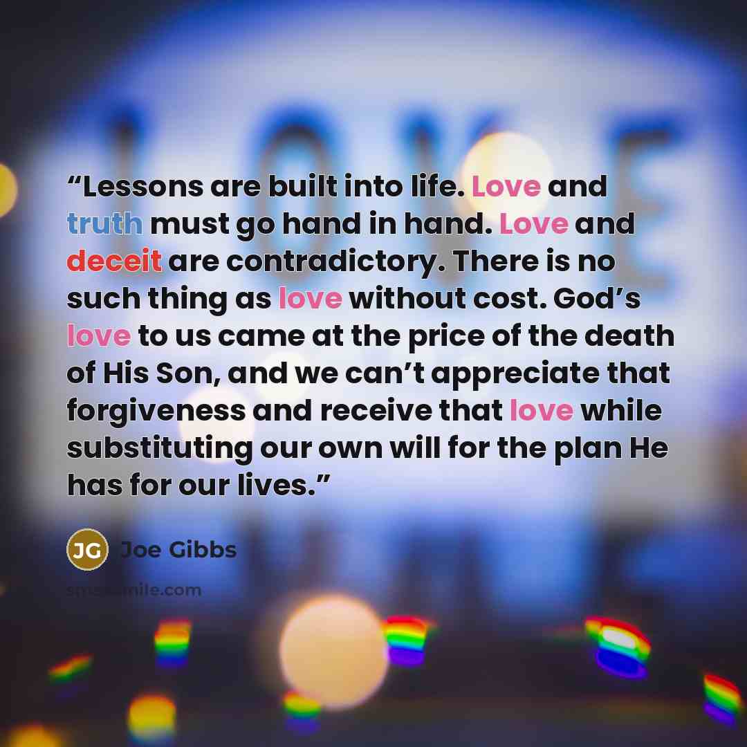 “Lessons are built into life. Love and truth must go hand in hand. Love and deceit are contradictory. There is no such thing as love without cost. God’s love to us came at the price of the death of His Son, and we can’t appreciate that forgiveness and receive that love while substituting our own…” quote by Joe Gibbs