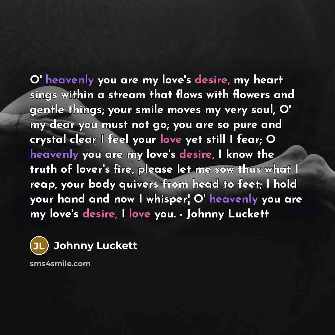 “O' heavenly you are my love's desire, my heart sings within a stream that flows with flowers and gentle things; your smile moves my very soul, O' my dear you must not go; you are so pure and crystal clear I feel your love yet still I fear; O heavenly you are my love's desire, I know the truth of…” quote by Johnny Luckett
