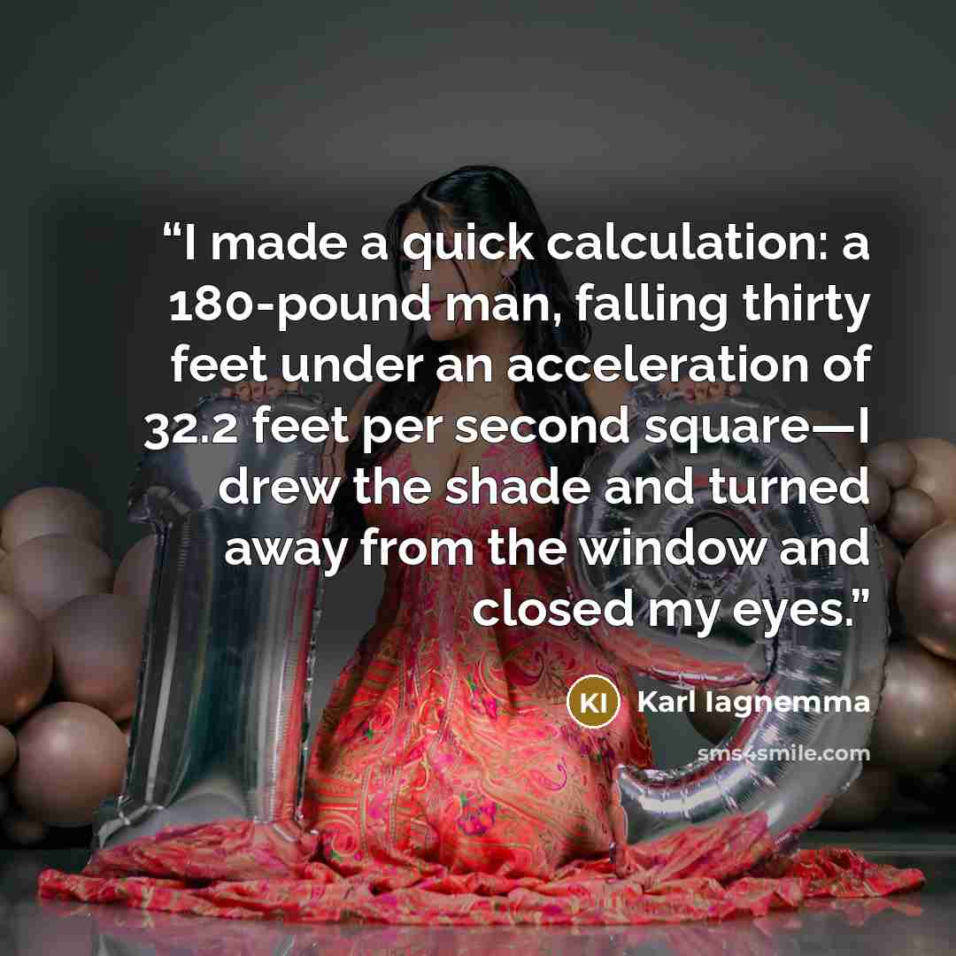“I made a quick calculation: a 180-pound man, falling thirty feet under an acceleration of 32.2 feet per second square—I drew the shade and turned away from the window and closed my eyes.” quote by Karl Iagnemma