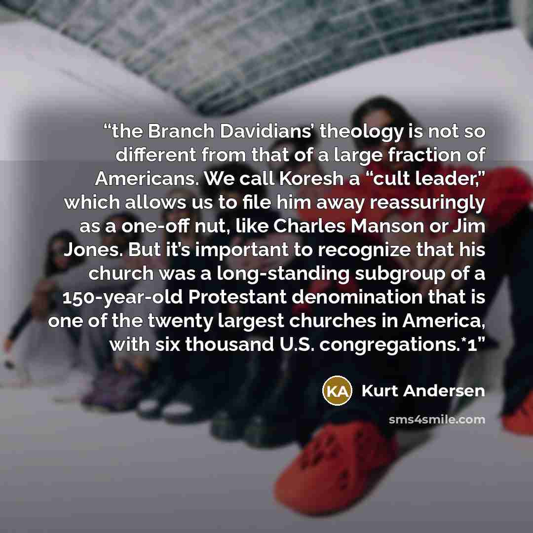 “the Branch Davidians’ theology is not so different from that of a large fraction of Americans. We call Koresh a “cult leader,” which allows us to file him away reassuringly as a one-off nut, like Charles Manson or Jim Jones. But it’s important to recognize that his church was a long-standing…” quote by Kurt Andersen