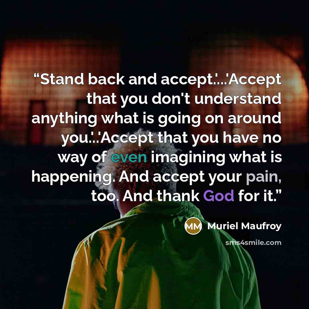 “Stand back and accept.'...'Accept that you don't understand anything what is going on around you.'..'Accept that you have no way of even imagining what is happening. And accept your pain, too. And thank God for it.” quote by Muriel Maufroy
