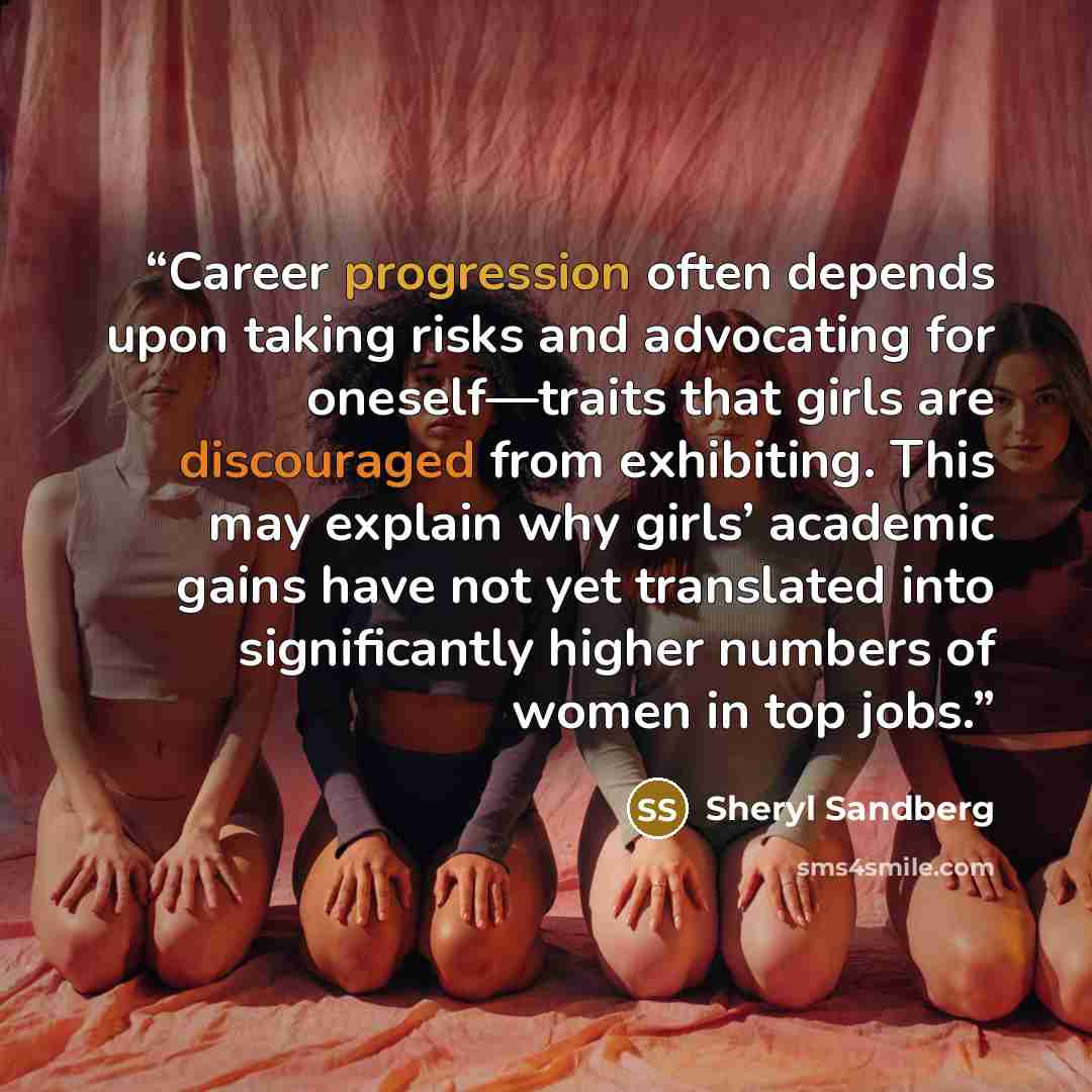 “Career progression often depends upon taking risks and advocating for oneself—traits that girls are discouraged from exhibiting. This may explain why girls’ academic gains have not yet translated into significantly higher numbers of women in top jobs.” quote by Sheryl Sandberg