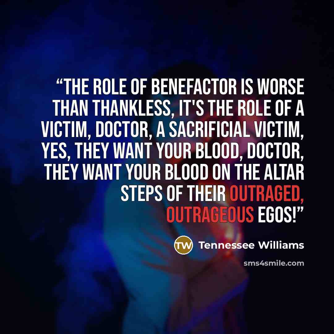 “The role of benefactor is worse than thankless, it's the role of a victim, Doctor, a sacrificial victim, yes, they want your blood, Doctor, they want your blood on the altar steps of their outraged, outrageous egos!” quote by Tennessee Williams