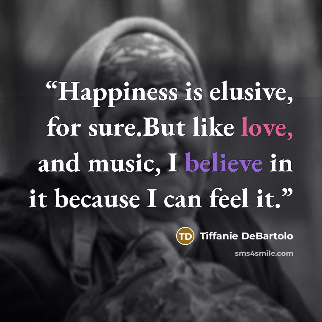 “Happiness is elusive, for sure.But like love, and music, I believe in it because I can feel it.” quote by Tiffanie DeBartolo