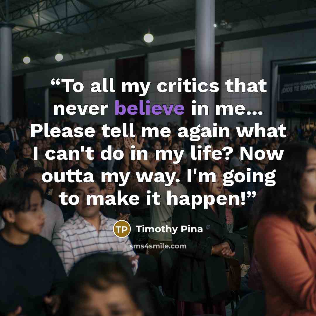“To all my critics that never believe in me... Please tell me again what I can't do in my life? Now outta my way. I'm going to make it happen!” quote by Timothy Pina