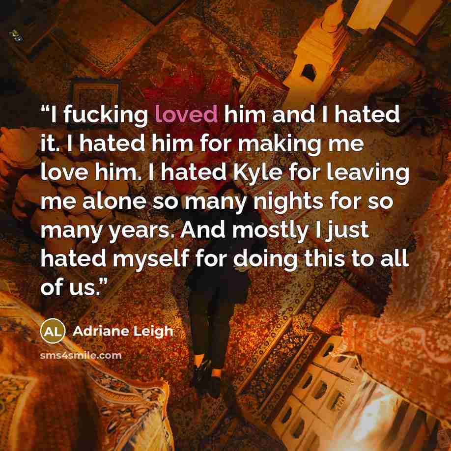 “I fucking loved him and I hated it. I hated him for making me love him. I hated Kyle for leaving me alone so many nights for so many years. And mostly I just hated myself for doing this to all of us.” quote by Adriane Leigh