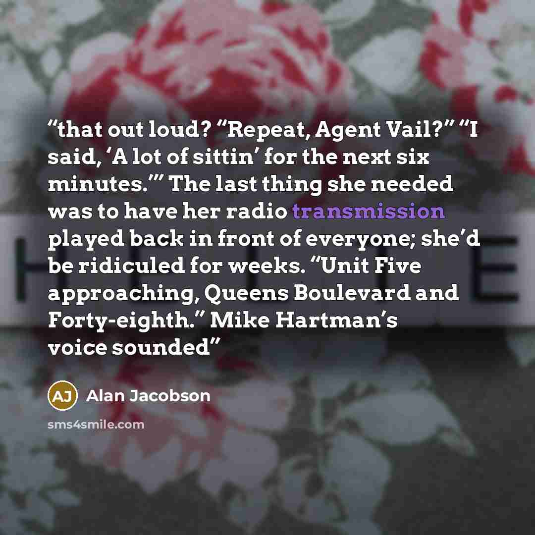“that out loud? “Repeat, Agent Vail?” “I said, ‘A lot of sittin’ for the next six minutes.’” The last thing she needed was to have her radio transmission played back in front of everyone; she’d be ridiculed for weeks. “Unit Five approaching, Queens Boulevard and Forty-eighth.” Mike Hartman’s voice…” quote by Alan Jacobson