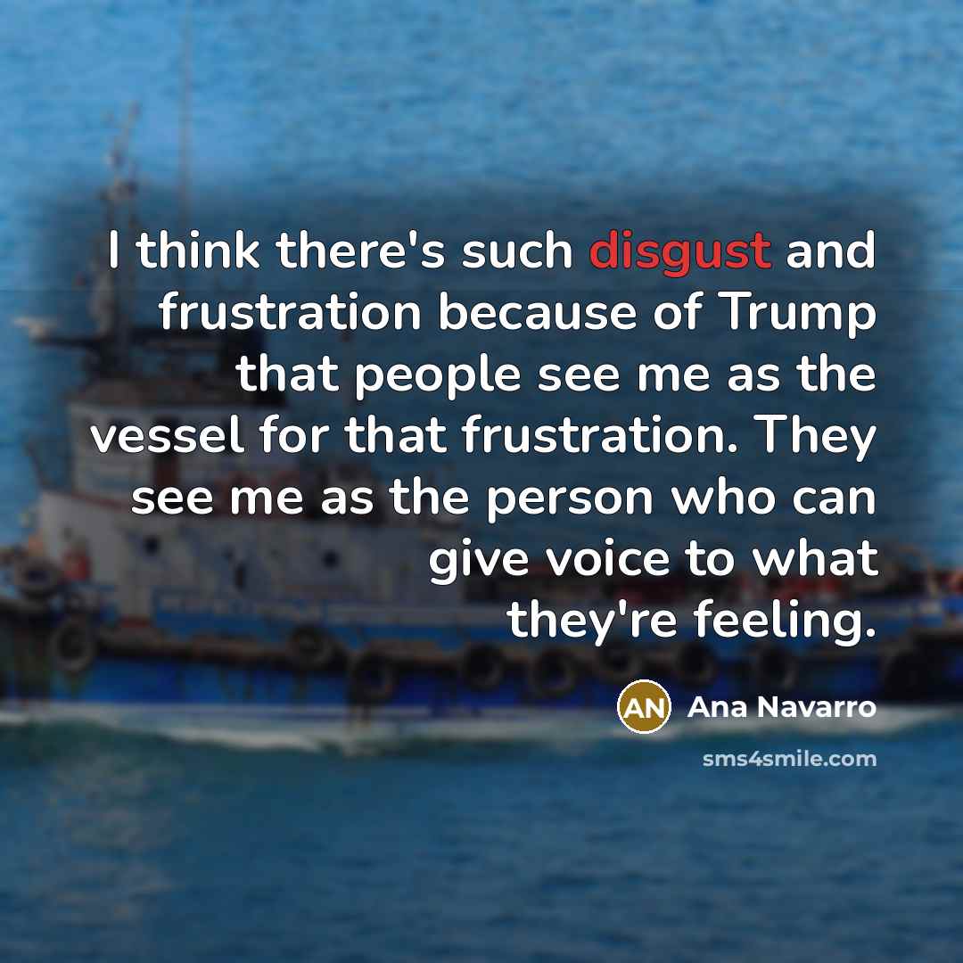 “I think there's such disgust and frustration because of Trump that people see me as the vessel for that frustration. They see me as the person who can give voice to what they're feeling.” quote by Ana Navarro