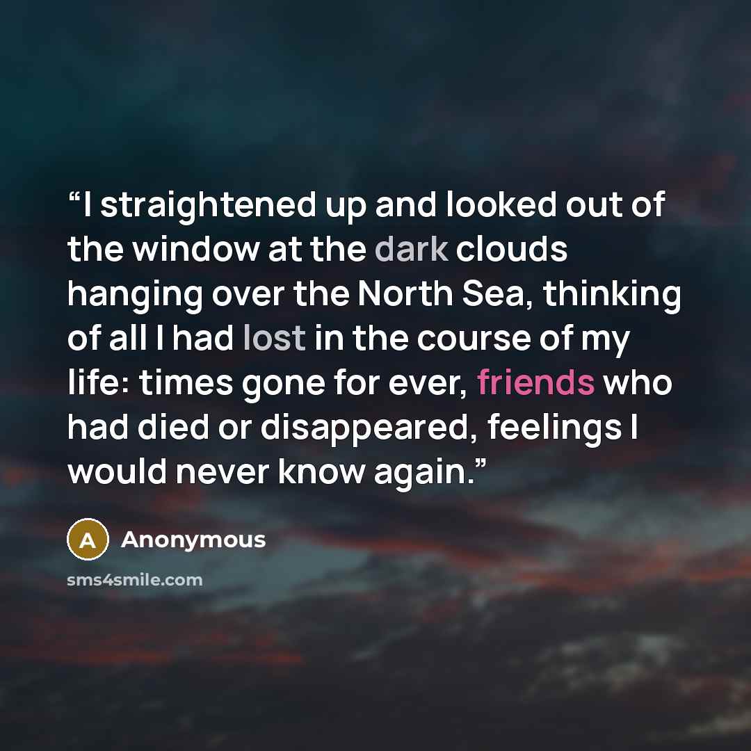 “I straightened up and looked out of the window at the dark clouds hanging over the North Sea, thinking of all I had lost in the course of my life: times gone for ever, friends who had died or disappeared, feelings I would never know again.” quote by Anonymous
