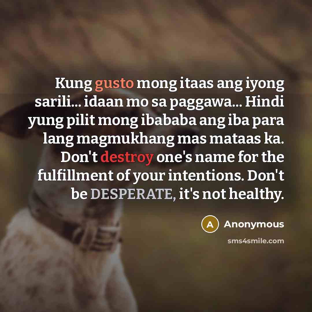 “Kung gusto mong itaas ang iyong sarili... idaan mo sa paggawa... Hindi yung pilit mong ibababa ang iba para lang magmukhang mas mataas ka. Don't destroy one's name for the fulfillment of your intentions. Don't be DESPERATE, it's not healthy.” quote by Anonymous