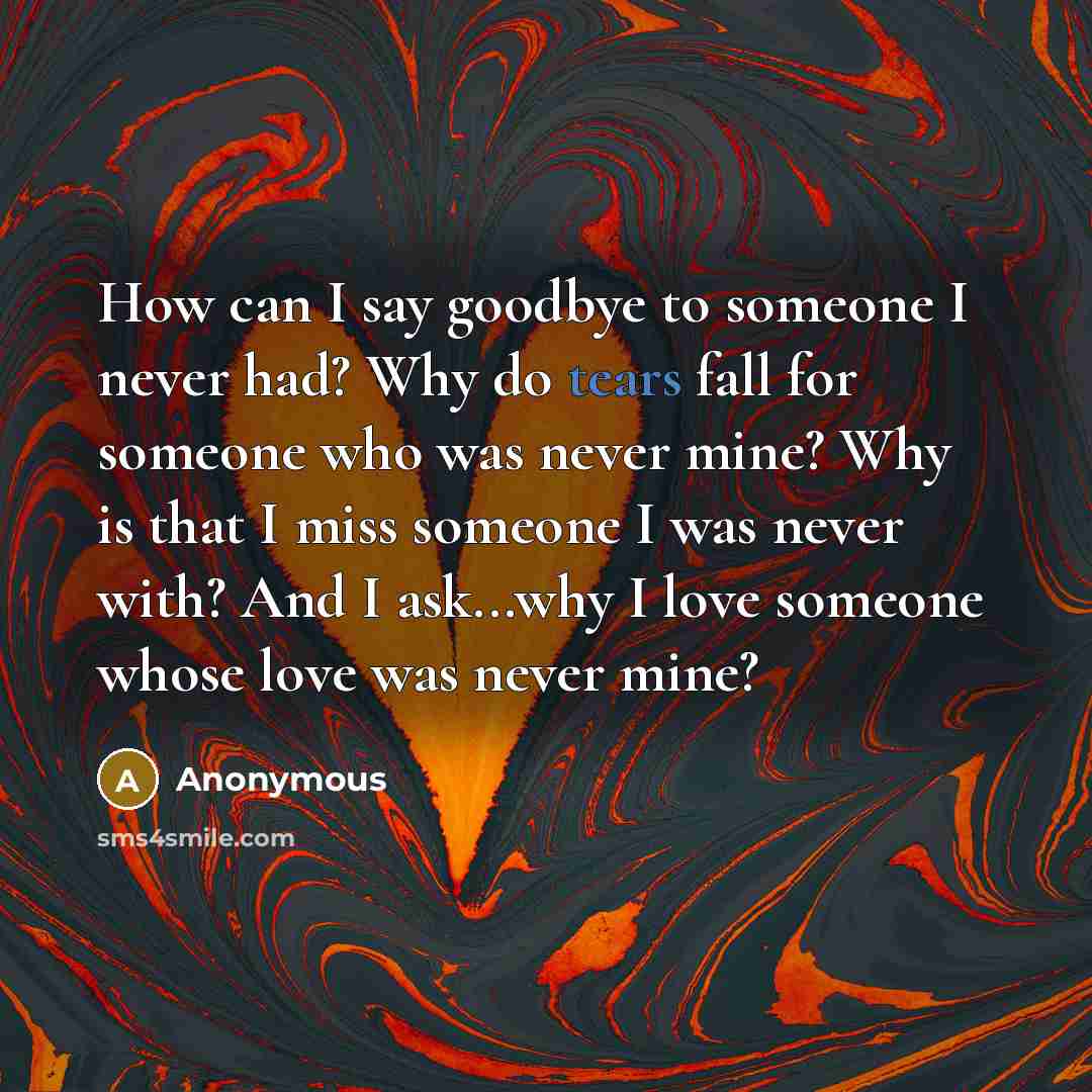 “How can I say goodbye to someone I never had? Why do tears fall for someone who was never mine? Why is that I miss someone I was never with? And I ask...why I love someone whose love was never mine?” quote by Anonymous