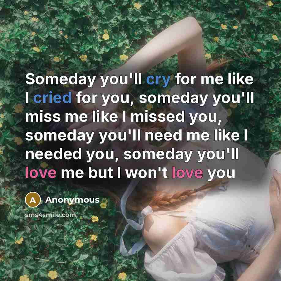 “Someday you'll cry for me like I cried for you, someday you'll miss me like I missed you, someday you'll need me like I needed you, someday you'll love me but I won't love you” quote by Anonymous