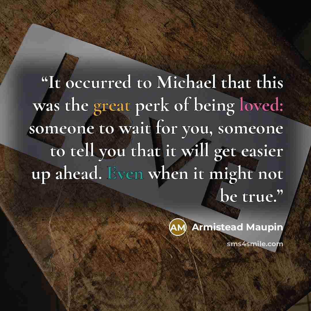 “It occurred to Michael that this was the great perk of being loved: someone to wait for you, someone to tell you that it will get easier up ahead. Even when it might not be true.” quote by Armistead Maupin