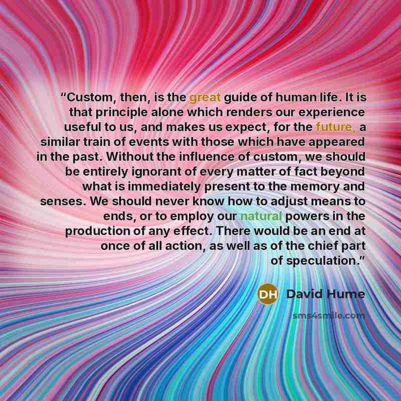 “Custom, then, is the great guide of human life. It is that principle alone which renders our experience useful to us, and makes us expect, for the future, a similar train of events with those which have appeared in the past. Without the influence of custom, we should be entirely ignorant of every…” quote by David Hume
