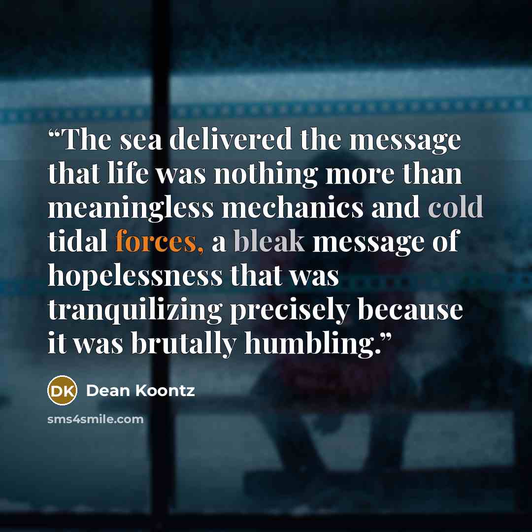 “The sea delivered the message that life was nothing more than meaningless mechanics and cold tidal forces, a bleak message of hopelessness that was tranquilizing precisely because it was brutally humbling.” quote by Dean Koontz