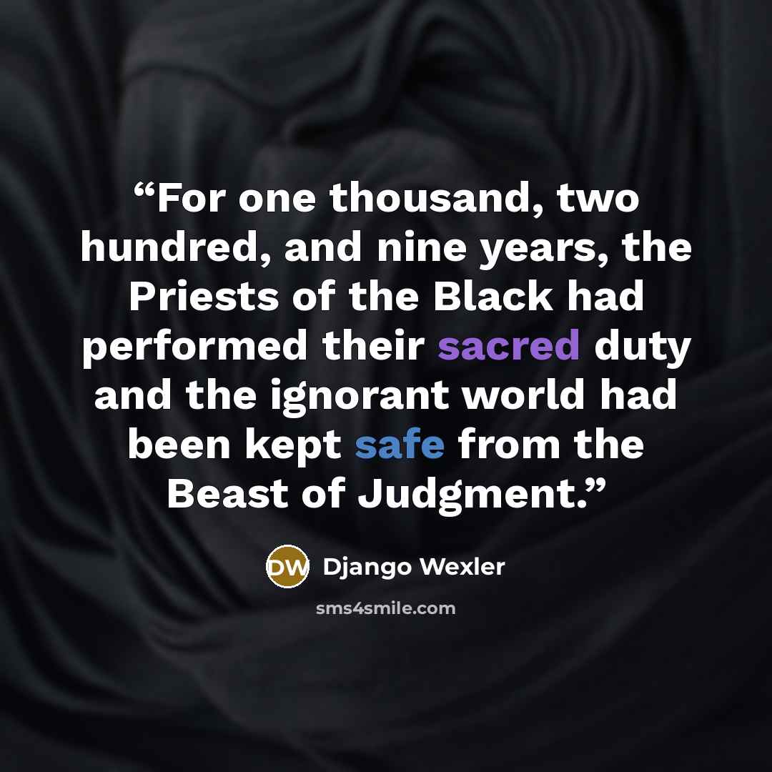 “For one thousand, two hundred, and nine years, the Priests of the Black had performed their sacred duty and the ignorant world had been kept safe from the Beast of Judgment.” quote by Django Wexler