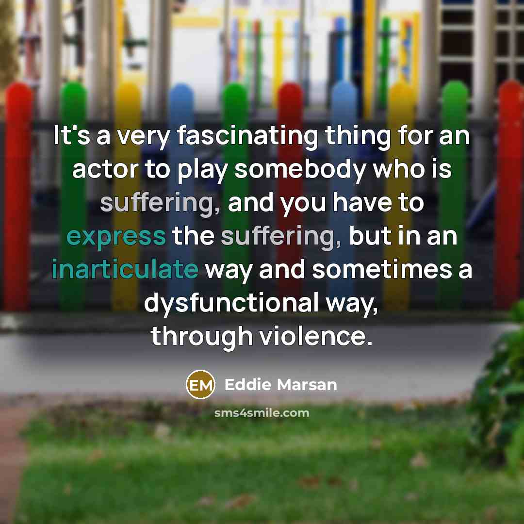 “It's a very fascinating thing for an actor to play somebody who is suffering, and you have to express the suffering, but in an inarticulate way and sometimes a dysfunctional way, through violence.” quote by Eddie Marsan