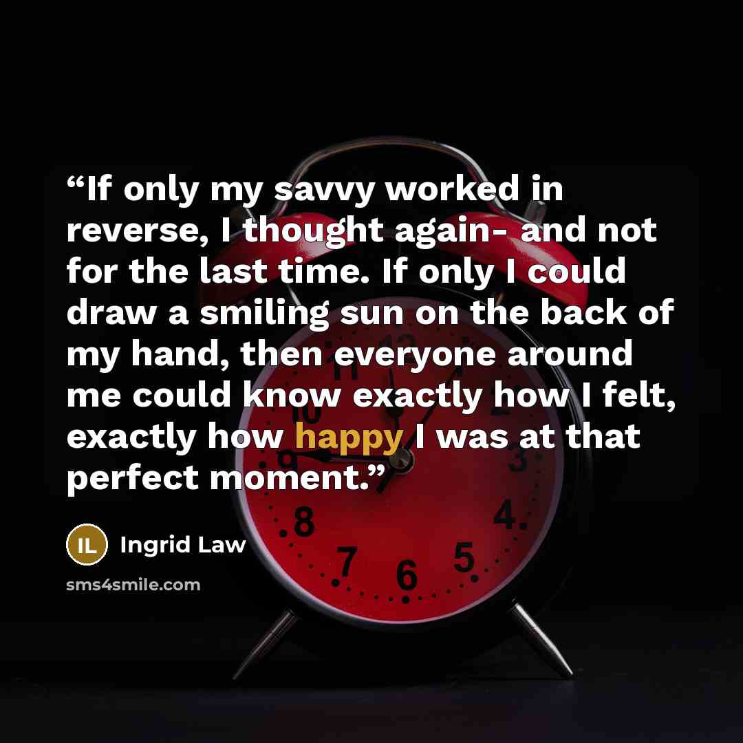 “If only my savvy worked in reverse, I thought again- and not for the last time. If only I could draw a smiling sun on the back of my hand, then everyone around me could know exactly how I felt, exactly how happy I was at that perfect moment.” quote by Ingrid Law