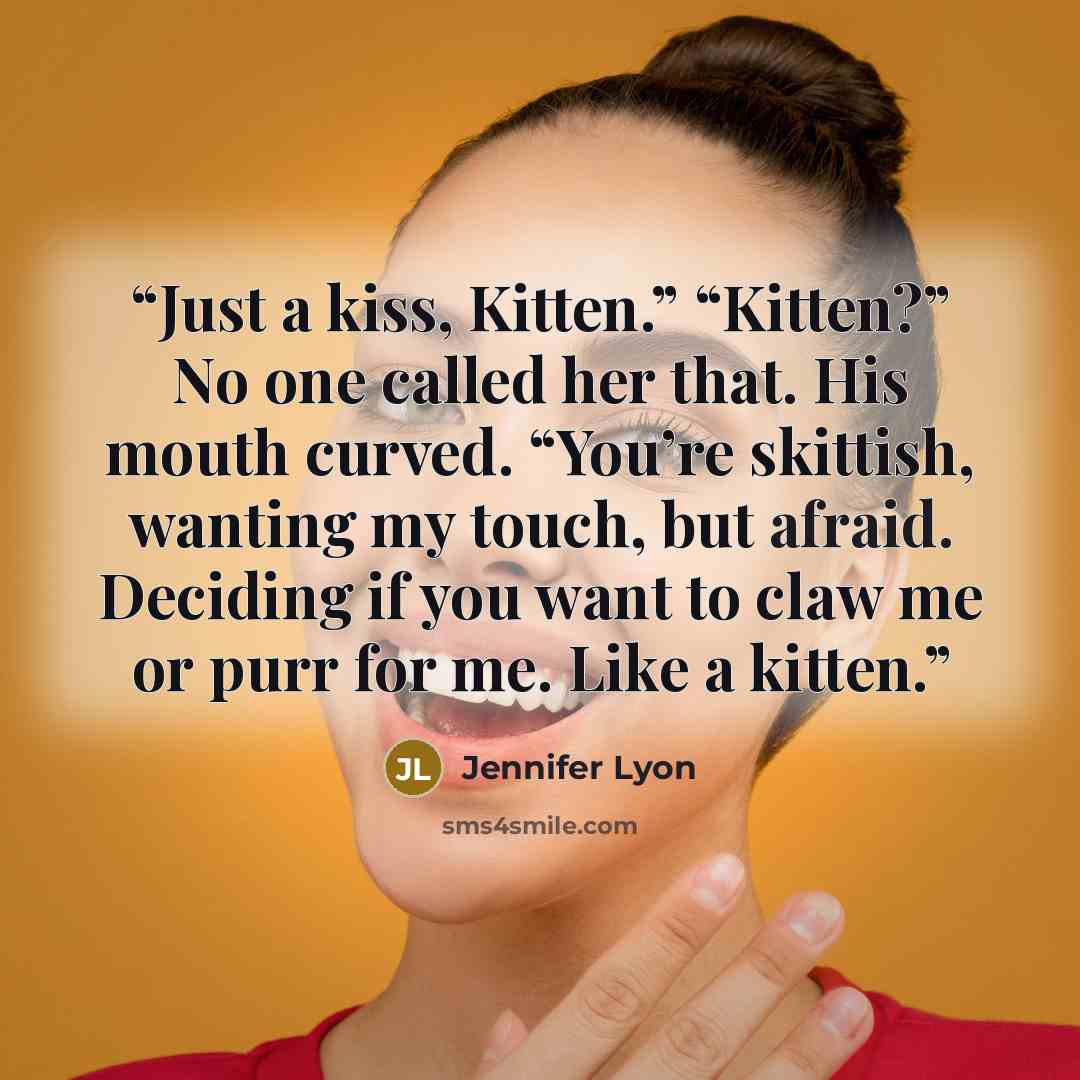 “Just a kiss, Kitten.” “Kitten?” No one called her that. His mouth curved. “You’re skittish, wanting my touch, but afraid. Deciding if you want to claw me or purr for me. Like a kitten.” quote by Jennifer Lyon