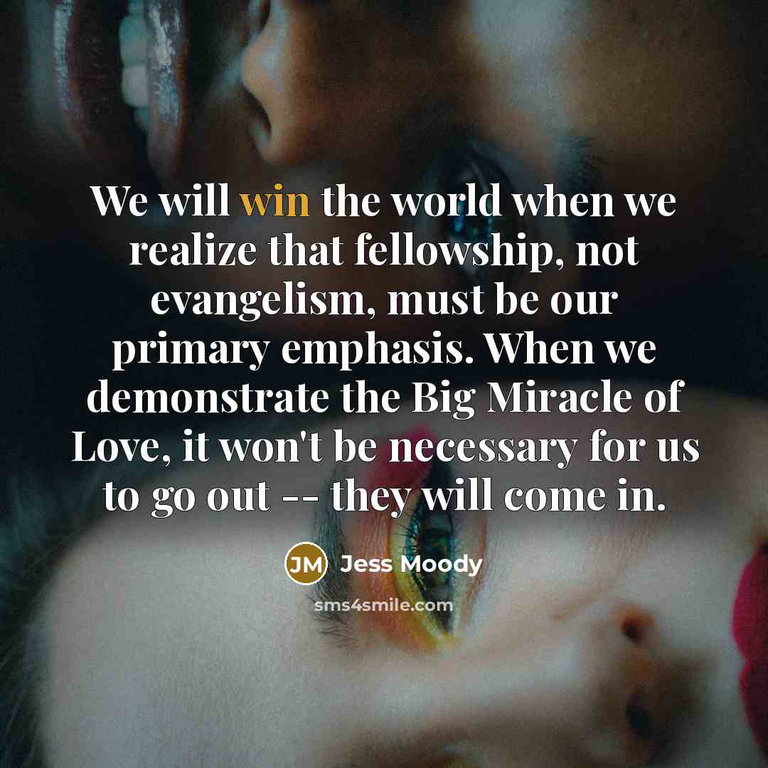 “We will win the world when we realize that fellowship, not evangelism, must be our primary emphasis. When we demonstrate the Big Miracle of Love, it won't be necessary for us to go out -- they will come in.” quote by Jess Moody