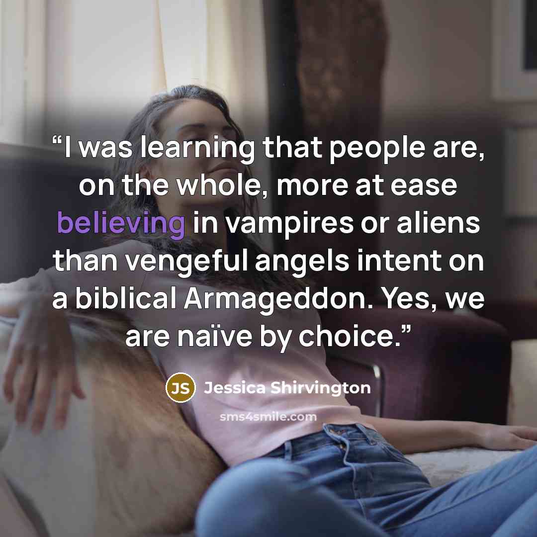 “I was learning that people are, on the whole, more at ease believing in vampires or aliens than vengeful angels intent on a biblical Armageddon. Yes, we are naïve by choice.” quote by Jessica Shirvington