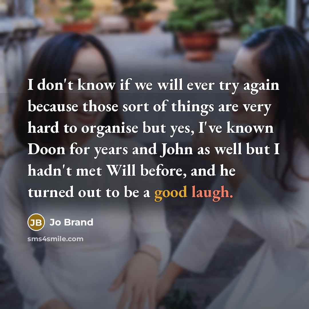 “I don't know if we will ever try again because those sort of things are very hard to organise but yes, I've known Doon for years and John as well but I hadn't met Will before, and he turned out to be a good laugh.” quote by Jo Brand