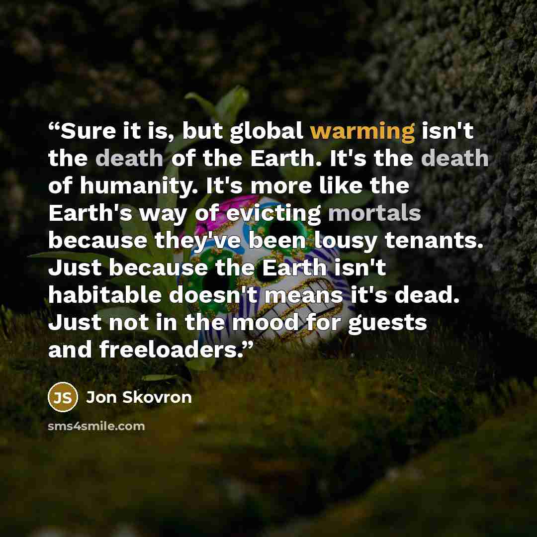 “Sure it is, but global warming isn't the death of the Earth. It's the death of humanity. It's more like the Earth's way of evicting mortals because they've been lousy tenants. Just because the Earth isn't habitable doesn't means it's dead. Just not in the mood for guests and freeloaders.” quote by Jon Skovron