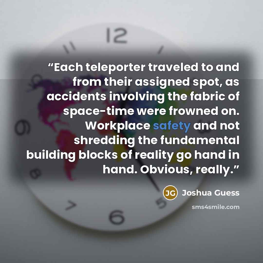 “Each teleporter traveled to and from their assigned spot, as accidents involving the fabric of space-time were frowned on. Workplace safety and not shredding the fundamental building blocks of reality go hand in hand. Obvious, really.” quote by Joshua Guess