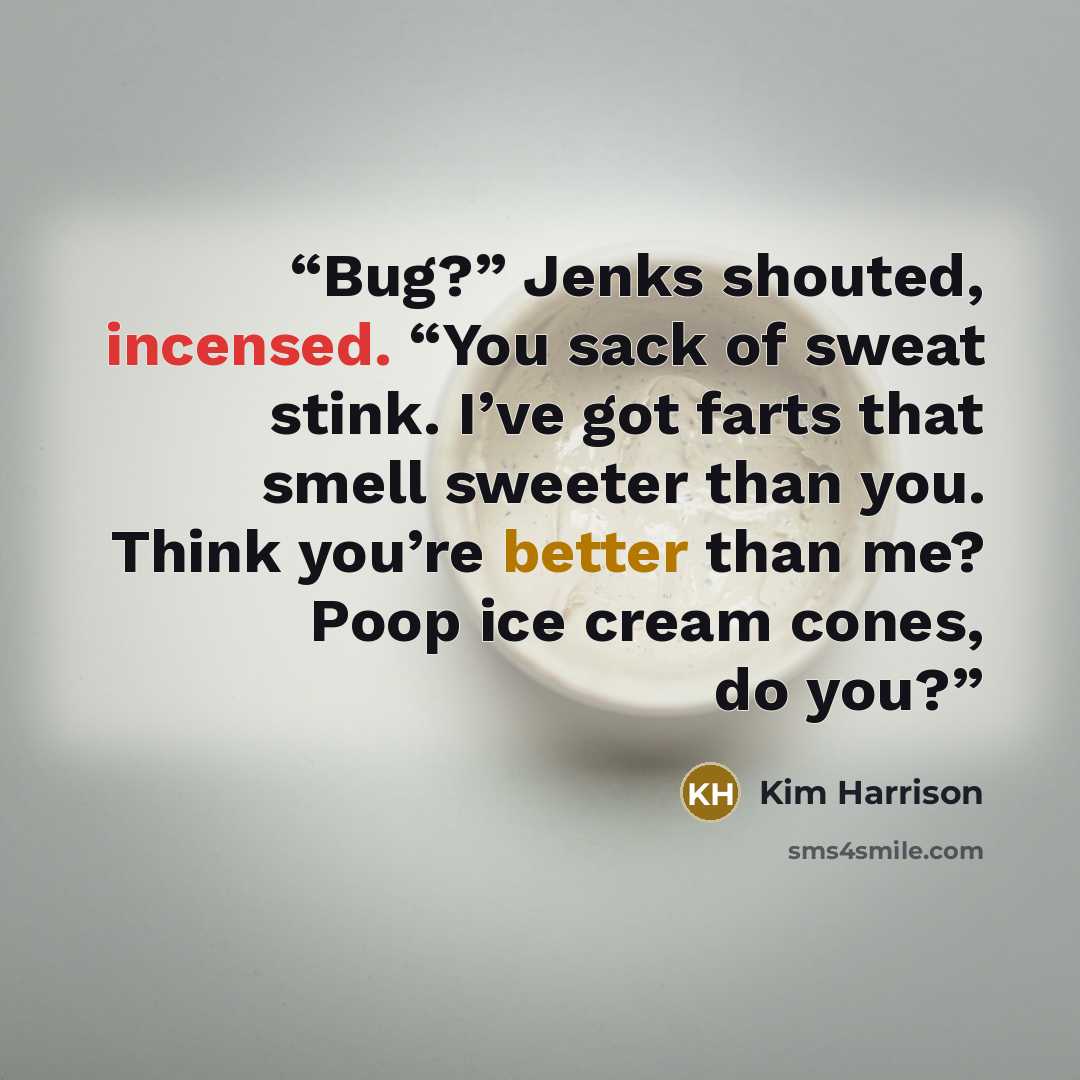 “Bug?” Jenks shouted, incensed. “You sack of sweat stink. I’ve got farts that smell sweeter than you. Think you’re better than me? Poop ice cream cones, do you?” quote by Kim Harrison