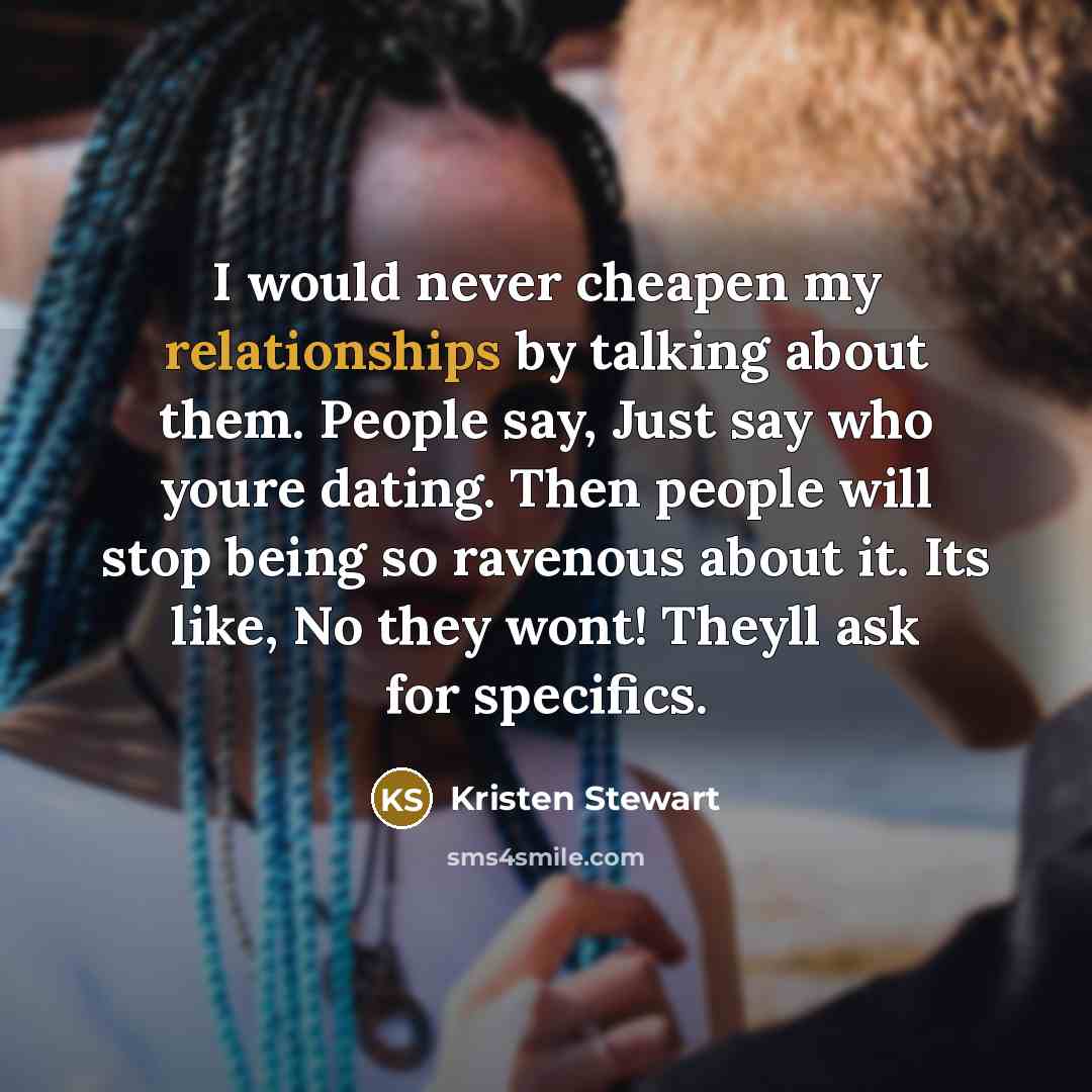 “I would never cheapen my relationships by talking about them. People say, Just say who youre dating. Then people will stop being so ravenous about it. Its like, No they wont! Theyll ask for specifics.” quote by Kristen Stewart