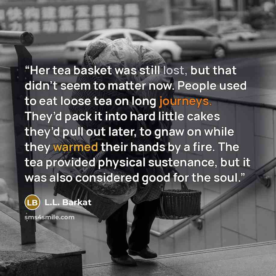 “Her tea basket was still lost, but that didn’t seem to matter now. People used to eat loose tea on long journeys. They’d pack it into hard little cakes they’d pull out later, to gnaw on while they warmed their hands by a fire. The tea provided physical sustenance, but it was also considered good…” quote by L.L. Barkat