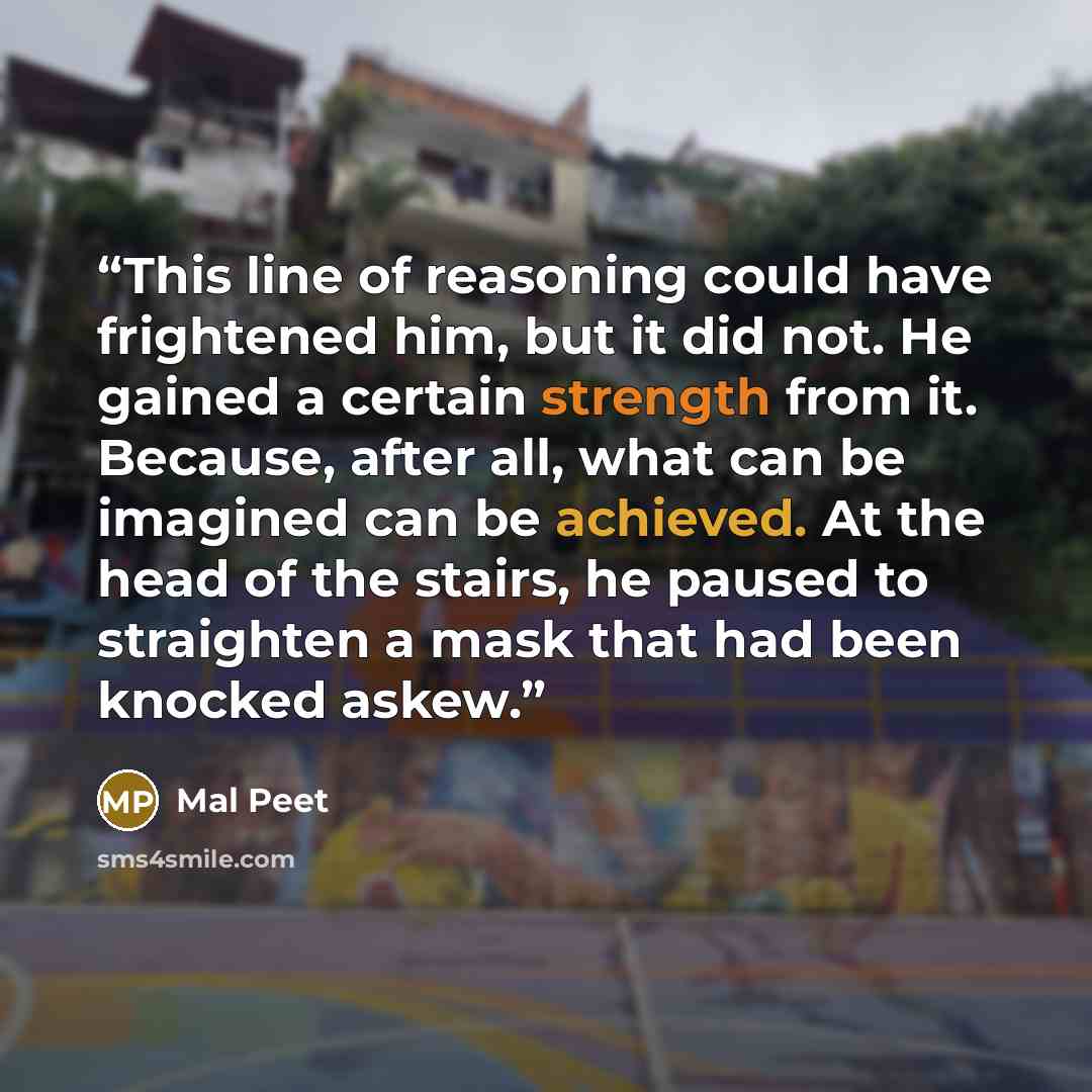 “This line of reasoning could have frightened him, but it did not. He gained a certain strength from it. Because, after all, what can be imagined can be achieved. At the head of the stairs, he paused to straighten a mask that had been knocked askew.” quote by Mal Peet