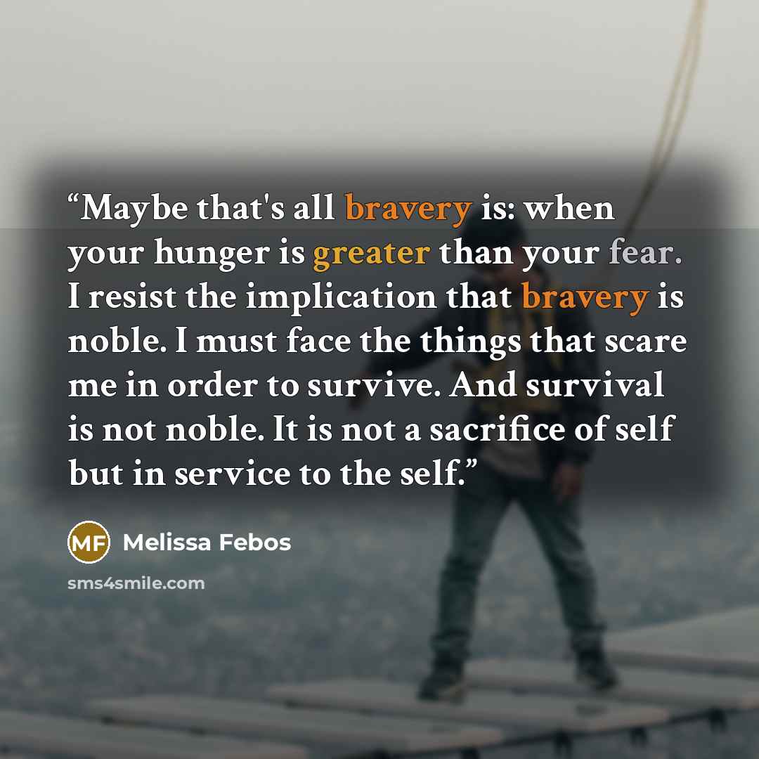 “Maybe that's all bravery is: when your hunger is greater than your fear. I resist the implication that bravery is noble. I must face the things that scare me in order to survive. And survival is not noble. It is not a sacrifice of self but in service to the self.” quote by Melissa Febos